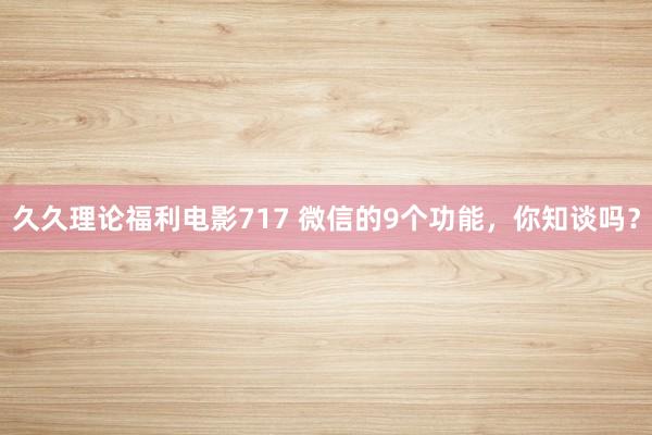 久久理论福利电影717 微信的9个功能，你知谈吗？
